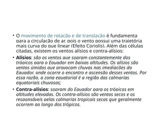 • O movimento de rotação e de translação é fundamenta
para a circulação de ar, pois o vento possui uma trajetória
mais curva do que linear (Efeito Coriolis). Além das células
citadas, existem os ventos alísios e contra-alísios:
• Alísios: são os ventos que sopram constantemente dos
trópicos para o Equador em baixas altitudes. Os alísios são
ventos úmidos que provocam chuvas nas imediações do
Equador, onde ocorre o encontro e ascensão desses ventos. Por
essa razão, a zona equatorial é a região das calmarias
equatoriais chuvosas;
• Contra-alísios: sopram do Equador para os trópicos em
altitudes elevadas. Os contra-alísios são ventos secos e os
responsáveis pelas calmarias tropicais secas que geralmente
ocorrem ao longo dos trópicos.
 