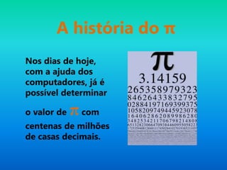 A história do π
Nos dias de hoje,
com a ajuda dos
computadores, já é
possível determinar
o valor de πcom
centenas de milhões
de casas decimais.
 