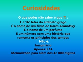 Curiosidades
O que podes não saber é que π :
É a 16ª letra do alfabeto grego
É o nome de um filme de Dares Aronofsky
É o nome de um perfume
É um número com uma história que
remonta os princípios dos tempos
Não é:
Imaginário
Apenas 3,14
Memorizado para além dos 42 000 dígitos
 