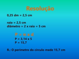 Resolução
0,25 dm = 2,5 cm
raio = 2,5 cm
diâmetro = 2 x raio = 5 cm
P = π x d
P = 3,14 x 5
P = 15,7
R.: O perímetro do círculo mede 15,7 cm
 