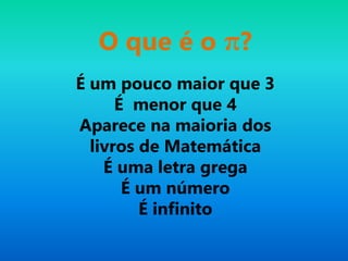 É um pouco maior que 3
É menor que 4
Aparece na maioria dos
livros de Matemática
É uma letra grega
É um número
É infinito
O que é o π?
 