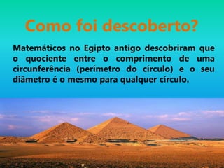 Como foi descoberto?
Matemáticos no Egipto antigo descobriram que
o quociente entre o comprimento de uma
circunferência (perímetro do círculo) e o seu
diâmetro é o mesmo para qualquer círculo.
 