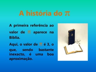 A história do π
A primeira referência ao
valor de π aparece na
Bíblia.
Aqui, o valor de π é 3, o
que, sendo bastante
inexacto, é uma boa
aproximação.
 