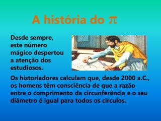 Desde sempre,
este número
mágico despertou
a atenção dos
estudiosos.
A história do π
Os historiadores calculam que, desde 2000 a.C.,
os homens têm consciência de que a razão
entre o comprimento da circunferência e o seu
diâmetro é igual para todos os círculos.
 