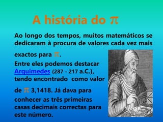 A história do π
Ao longo dos tempos, muitos matemáticos se
dedicaram à procura de valores cada vez mais
exactos para π.
Entre eles podemos destacar
Arquimedes (287 - 217 a.C.),
tendo encontrado como valor
de π 3,1418. Já dava para
conhecer as três primeiras
casas decimais correctas para
este número.
 