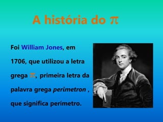 A história do π
Foi William Jones, em
1706, que utilizou a letra
grega π, primeira letra da
palavra grega perimetron ,
que significa perímetro.
 
