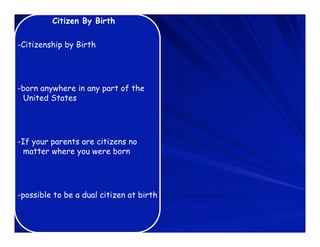 Citizen By Birth

-Citizenship by Birth




-born anywhere in any part of the
 United States




-If your parents are citizens no
  matter where you were born




-possible to be a dual citizen at birth
 