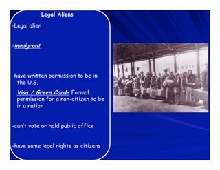 Legal Aliens

-Legal alien


-immigrant




-have written permission to be in
  the U.S.
  Visa / Green Card- Formal
  permission for a non-citizen to be
  in a nation


-can’t vote or hold public office


-have same legal rights as citizens
 