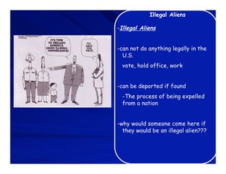 Illegal Aliens

-Illegal Aliens


-can not do anything legally in the
  U.S.
  vote, hold office, work


-can be deported if found
  -The process of being expelled
  from a nation


-why would someone come here if
  they would be an illegal alien???
 