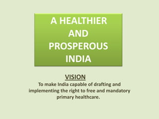 VISION
To make India capable of drafting and
implementing the right to free and mandatory
primary healthcare.
A HEALTHIER
AND
PROSPEROUS
INDIA
 