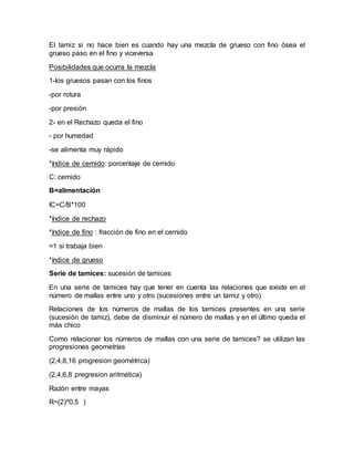 El tamiz si no hace bien es cuando hay una mezcla de grueso con fino ósea el
grueso paso en el fino y viceversa
Posibilidades que ocurra la mezcla
1-los gruesos pasan con los finos
-por rotura
-por presión
2- en el Rechazo queda el fino
- por humedad
-se alimenta muy rápido
*índice de cernido: porcentaje de cernido
C: cernido
B=alimentación
IC=C/B*100
*índice de rechazo
*índice de fino : fracción de fino en el cernido
=1 si trabaja bien
*índice de grueso
Serie de tamices: sucesión de tamices
En una serie de tamices hay que tener en cuenta las relaciones que existe en el
número de mallas entre uno y otro (sucesiones entre un tamiz y otro)
Relaciones de los números de mallas de los tamices presentes en una serie
(sucesión de tamiz), debe de disminuir el número de mallas y en el último queda el
más chico
Como relacionar los números de mallas con una serie de tamices? se utilizan las
progresiones geometrías
(2,4,8,16 progresion geométrica)
(2,4,6,8 pregresion aritmética)
Razón entre mayas
R=(2)^0.5 )
 