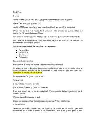 R=(2)^1/4
Series
-serie de tyler (utiliza raíz de 2 , progresión geométrica) - usa pulgadas
-Serie DIM (europea que usa cm)
-serie ASTM sirve para hacer una investigación de los tamaños presentes
Utiliza raíz de 2 o raíz cuarta de 2 y cuando más precisa se quiere, utiliza raíz
cuarta de 2 (progresión geométrica)
Las tamices también puede trabajar por vía húmeda, que es mucho más rápido
Los líquidos transportamos con velocidad rápida en cambio los sólidos se
transforman en equipos grandes
Tamices industriales. Se clasifican en 4 grupos
 De rastrillos
 Vibratorios
 Oscilantes
 Rotatorios
Representación grafica
Peso versus número de mayas – representación diferencial
Si tenemos dos molinos con la misma materia prima, con la curva podre saber el
comportamiento, control de la homogeneidad del material que me sirve para
comparar el trabajo de los molinos
La representación gráfica puede ser
1-dierencial
2-acumulada: rechazo, cernido
(Explico cómo hacer la curva acumulada)
Para que sirven las curvas acumuladas? Para controlar la homogenieidad de la
materia prima
(Esquemas del vian ocon – ver)
Como se consiguen las vibraciones en los tamices? Hay tres formas
1-Electroimán
Tenemos un tejido donde hay un bastidor de metal en el medio que está
conectado en la parte superior a un electroimán, este sube y baja porque está
 