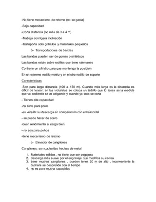 -No tiene mecanismo de retorno (no se gasta)
-Baja capacidad
-Corta distancia (no más de 3 a 4 m)
-Trabaja con ligera inclinación
-Transporta solo gránulos y materiales pequeños
b- Transportadores de bandas
Las bandas pueden ser de gomas o sintéticos
Las bandas están sobre rodillos que tiene rulemanes
Contiene un cilindro para que mantenga la posición
En un extremo rodillo motriz y en el otro rodillo de soporte
Características
-Son para larga distancia (100 a 150 m). Cuando más larga es la distancia es
difícil de tensar, en las industrias se coloca un ladrillo que lo tensa así a medida
que va cediendo se va colgando y cuando ya toca se corta
- Tienen alta capacidad
-no sirve para polvo
-es versátil su descarga en comparación con el helicoidal
- se puede hacer de acero
-buen rendimiento si cargo bien
- no son para polvos
-tiene mecanismo de retorno
c- Elevador de cangilones
Cangilones: son cucharitas hechas de metal
1. Materiales sólidos , no tiene que ser pegajoso
2. descarga más suave por el engranaje que modifica su carrea
3. tiene muchos cangilones , pueden tener 20 m de alto , inconveniente la
cuchara se desprende con el tiempo
4. no es para mucha capacidad
 