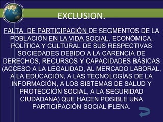 EXCLUSION.
 FALTA DE PARTICIPACIÓN DE SEGMENTOS DE LA
   POBLACIÓN EN LA VIDA SOCIAL, ECONÓMICA,
   POLÍTICA Y CULTURAL DE SUS RESPECTIVAS
     SOCIEDADES DEBIDO A LA CARENCIA DE
 DERECHOS, RECURSOS Y CAPACIDADES BÁSICAS
(ACCESO A LA LEGALIDAD, AL MERCADO LABORAL,
   A LA EDUCACIÓN, A LAS TECNOLOGÍAS DE LA
   INFORMACIÓN, A LOS SISTEMAS DE SALUD Y
      PROTECCIÓN SOCIAL, A LA SEGURIDAD
      CIUDADANA) QUE HACEN POSIBLE UNA
          PARTICIPACIÓN SOCIAL PLENA.
 