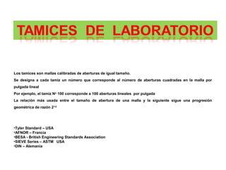 Los tamices son mallas calibradas de aberturas de igual tamaño.
Se designa a cada tamiz un número que corresponde al número de aberturas cuadradas en la malla por
pulgada lineal
Por ejemplo, el tamiz No 100 corresponde a 100 aberturas lineales por pulgada
La relación más usada entre el tamaño de abertura de una malla y la siguiente sigue una progresión
geométrica de razón 21/2




•Tyler Standard – USA
•AFNOR – Francia
•BESA - British Engineering Standards Association
•SIEVE Series – ASTM USA
•DIN – Alemania
 