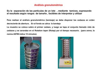 Análisis granulométrico

Es la separación de las partículas de un lote , mediante tamices, expresando
el resultado según rangos de tamaño , factibles de interpretar y utilizar

Para realizar el análisis granulométrico (tamizaje) se debe disponer los cedazos en orden
decreciente de abertura . En el fondo se ubica la bandeja
La muestra se coloca sobre el primer cedazo, y luego se tapa el conjunto llamado nido de
cedazos y se zarandea en el Rotation taper (Rotap) por el tiempo necesario. (para arena, la
norma ASTM indica 15 minutos).
 