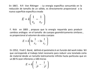 En 1867, R.P. Von Rittinger : La energía específica consumida en la
reducción de tamaño de un sólido, es directamente proporcional a la
nueva superficie específica creada

                1   1 
           E = k −     
                x   xF 
                  p    
F. Kick en 1883 , propuso que la energía requerida para producir
cambios análogos en el tamaño de cuerpos geométricamente similares ,
es proporcional al volumen de estos cuerpos
                   1      1 
            E = k  ln
                   x − ln x 
                      P    F 


En 1952, Fred C. Bond, definió el parámetro k en función del work index W I
que corresponde al trabajo total necesario para reducir una tonelada corta
de material desde un tamaño teóricamente infinito hasta partículas que en
un 80 % sean inferiores a 100 micras
                     1    1 
               E = k    −   
                      P   F
 