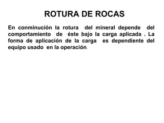 ROTURA DE ROCAS
En conminución la rotura del mineral depende del
comportamiento de éste bajo la carga aplicada . La
forma de aplicación de la carga es dependiente del
equipo usado en la operación.
 