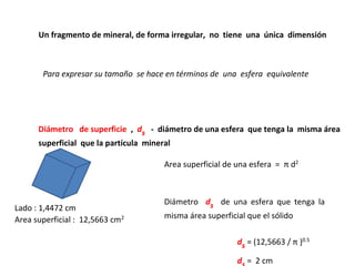 Un fragmento de mineral, de forma irregular, no tiene una única dimensión



       Para expresar su tamaño se hace en términos de una esfera equivalente




      Diámetro de superficie , ds - diámetro de una esfera que tenga la misma área
      superficial que la partícula mineral

                                      Area superficial de una esfera = π d2



                                      Diámetro ds de una esfera que tenga la
Lado : 1,4472 cm
Area superficial : 12,5663 cm2        misma área superficial que el sólido

                                                          ds = (12,5663 / π )0.5

                                                          d = 2 cm
 