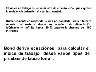 El índice de trabajo es el parámetro de conminución que expresa
 la resistencia del material a ser fragmentado


 Numéricamente corresponde a kwh por tonelada requerida para
 reducir   el material desde un tamaño       de alimentación
 teóricamente infinito hasta 80 % pasante la abertura de 100
 micrones




Bond derivó ecuaciones para calcular el
índice de trabajo desde varios tipos de
pruebas de laboratorio :
 