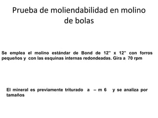 Prueba de moliendabilidad en molino
                 de bolas


Se emplea el molino estándar de Bond de 12” x 12” con forros
pequeños y con las esquinas internas redondeadas. Gira a 70 rpm




  El mineral es previamente triturado a – m 6   y se analiza por
  tamaños
 