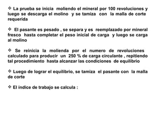  La prueba se inicia moliendo el mineral por 100 revoluciones y
luego se descarga el molino y se tamiza con la malla de corte
requerida

 El pasante es pesado , se separa y es reemplazado por mineral
fresco hasta completar el peso inicial de carga y luego se carga
al molino

 Se reinicia la molienda por el numero de revoluciones
calculado para producir un 250 % de carga circulante , repitiendo
tal procedimiento hasta alcanzar las condiciones de equilibrio

 Luego de lograr el equilibrio, se tamiza el pasante con la malla
de corte

 El índice de trabajo se calcula :
 