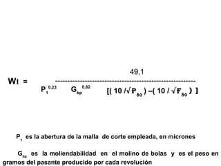 49,1
 WI =            ---------------------------------------------------------
            P10,23     Gbp0,82        [( 10 /√P 80 ) –( 10 / √F 80 ) ]




    P1 es la abertura de la malla de corte empleada, en micrones

    Gbp es la moliendabilidad en el molino de bolas y es el peso en
gramos del pasante producido por cada revolución
 