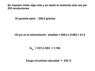 Se requiere moler algo más y se repite la molienda esta vez por
203 revoluciones


      El pasante pesó : 258,4 gramos




    - 53 µm en la alimentación añadida = 258,4 x 0,082 = 21,2




                 Gbp = 237,2 /203 = 1,168



              Carga circulante calculada = 252 %
 