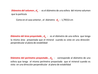 Diámetro del volumen , dv - es el diámetro de una esfera del mismo volumen
que la partícula

     Como en el caso anterior , el diámetro dv : 1,79553 cm




Diámetro del área proyectada , da - es el diámetro de una esfera que tenga
la misma área proyectada que el mineral cuando es visto en una dirección
perpendicular al plano de estabilidad




Diámetro del perímetro proyectado , d p - corresponde al diámetro de una
esfera que tenga el mismo perímetro proyectado que el mineral cuando es
visto en una dirección perpendicular al plano de estabilidad
 