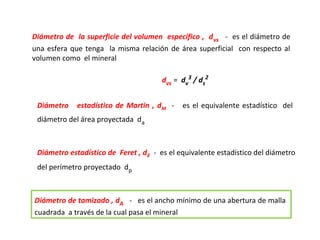 Diámetro de la superficie del volumen específico , d vs - es el diámetro de
una esfera que tenga la misma relación de área superficial con respecto al
volumen como el mineral

                                       dvs = dv3 / ds2


 Diámetro    estadístico de Martin , dM -    es el equivalente estadístico del
 diámetro del área proyectada da



 Diámetro estadístico de Feret , dF - es el equivalente estadístico del diámetro
 del perímetro proyectado dp



Diámetro de tamizado , dA - es el ancho mínimo de una abertura de malla
cuadrada a través de la cual pasa el mineral
 
