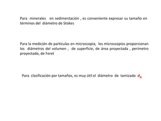 Para minerales en sedimentación , es conveniente expresar su tamaño en
términos del diámetro de Stokes




Para la medición de partículas en microscopía, los microscopios proporcionan
los diámetros del volumen , de superficie, de área proyectada , perímetro
proyectado, de Feret




 Para clasificación por tamaños, es muy útil el diámetro de tamizado dA
 