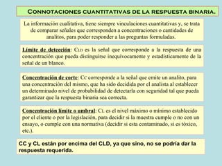 Connotaciones cuantitativas de la respuesta binaria. 
La información cualitativa, tiene siempre vinculaciones cuantitativas y, se trata 
de comparar señales que corresponden a concentraciones o cantidades de 
analitos, para poder responder a las preguntas formuladas. 
Límite de detección: CLD es la señal que corresponde a la respuesta de una 
concentración que pueda distinguirse inequívocamente y estadísticamente de la 
señal de un blanco. 
Concentración de corte: CC corresponde a la señal que emite un analito, para 
una concentración del mismo, que ha sido decidida por el analista al establecer 
un determinado nivel de probabilidad de detectarla con seguridad tal que pueda 
garantizar que la respuesta binaria sea correcta. 
Concentración límite o umbral: CL es el nivel máximo o mínimo establecido 
por el cliente o por la legislación, para decidir si la muestra cumple o no con un 
ensayo, o cumple con una normativa (decidir si esta contaminado, si es tóxico, 
etc.). 
CC y CL están por encima del CLD, ya que sino, no se podría dar la 
respuesta requerida. 
 