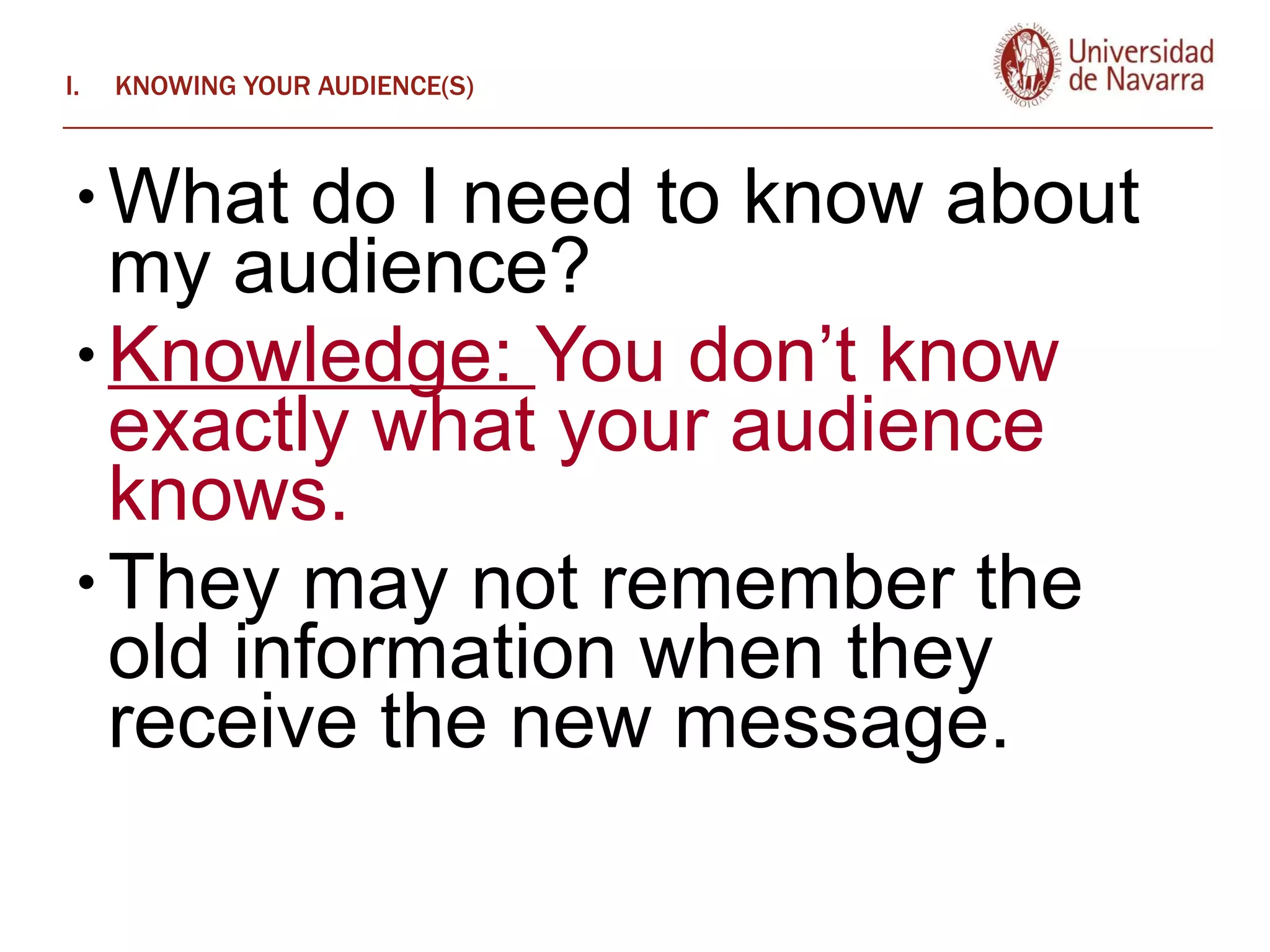KNOWING YOUR AUDIENCE(S) What do I need to know about my audience? Knowledge:  You don’t know exactly what your audience knows.  They may not remember the old information when they receive the new message.  