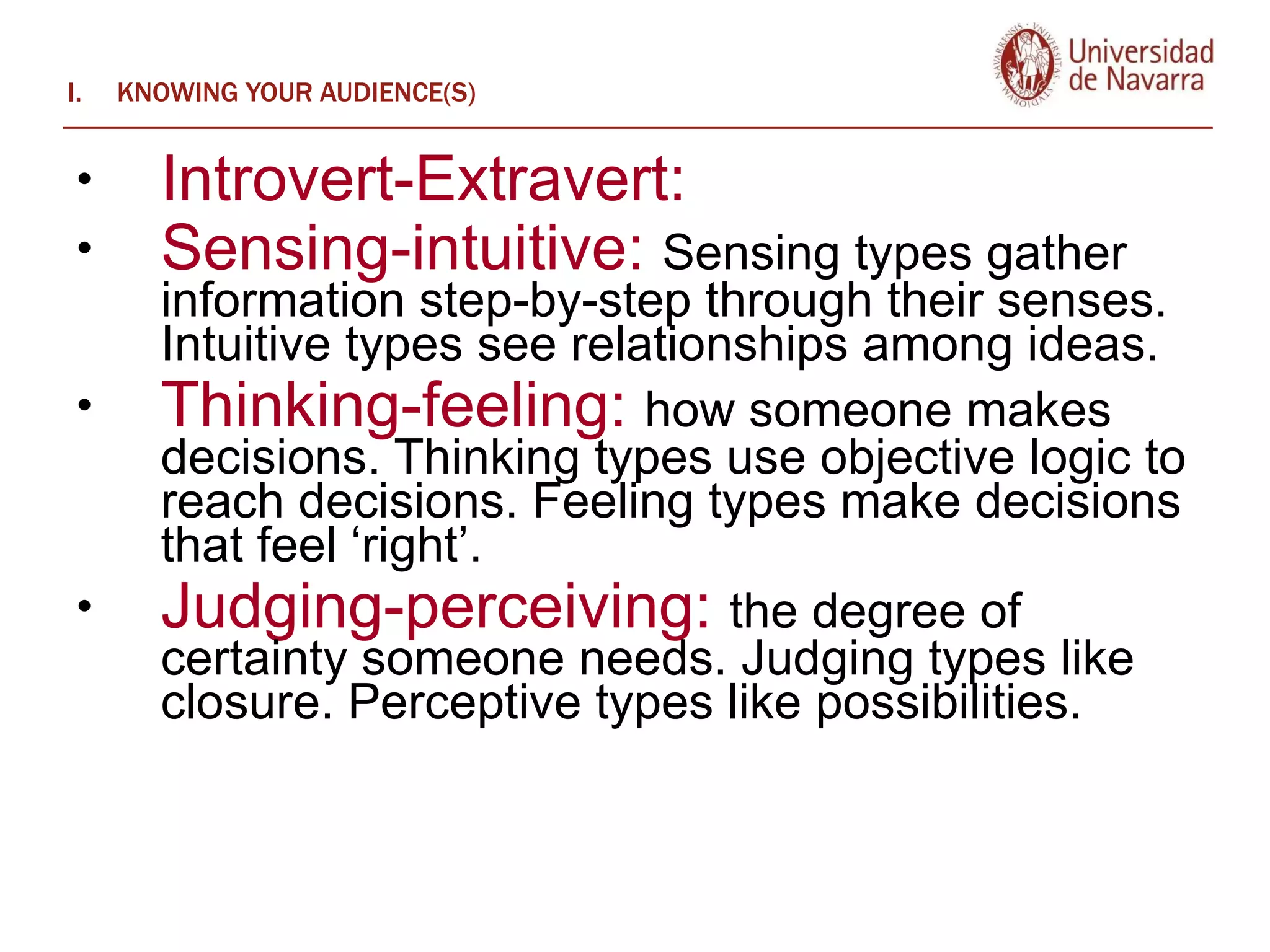 KNOWING YOUR AUDIENCE(S) Introvert-Extravert:  Sensing-intuitive:  Sensing types gather information step-by-step through their senses. Intuitive types see relationships among ideas.   Thinking-feeling:  how someone makes decisions. Thinking types use objective logic to reach decisions. Feeling types make decisions that feel ‘right’. Judging-perceiving:  the degree of certainty someone needs. Judging types like closure. Perceptive types like possibilities.  