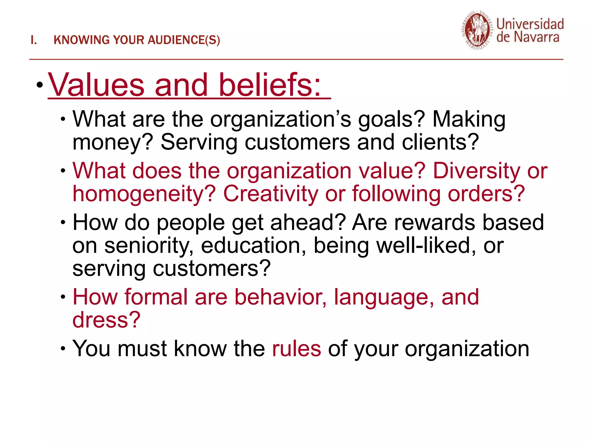 KNOWING YOUR AUDIENCE(S) Values and beliefs:  What are the organization’s goals? Making money? Serving customers and clients?   What does the organization value? Diversity or homogeneity? Creativity or following orders?  How do people get ahead? Are rewards based on seniority, education, being well-liked, or serving customers? How formal are behavior, language, and dress? You must know the  rules  of your organization 