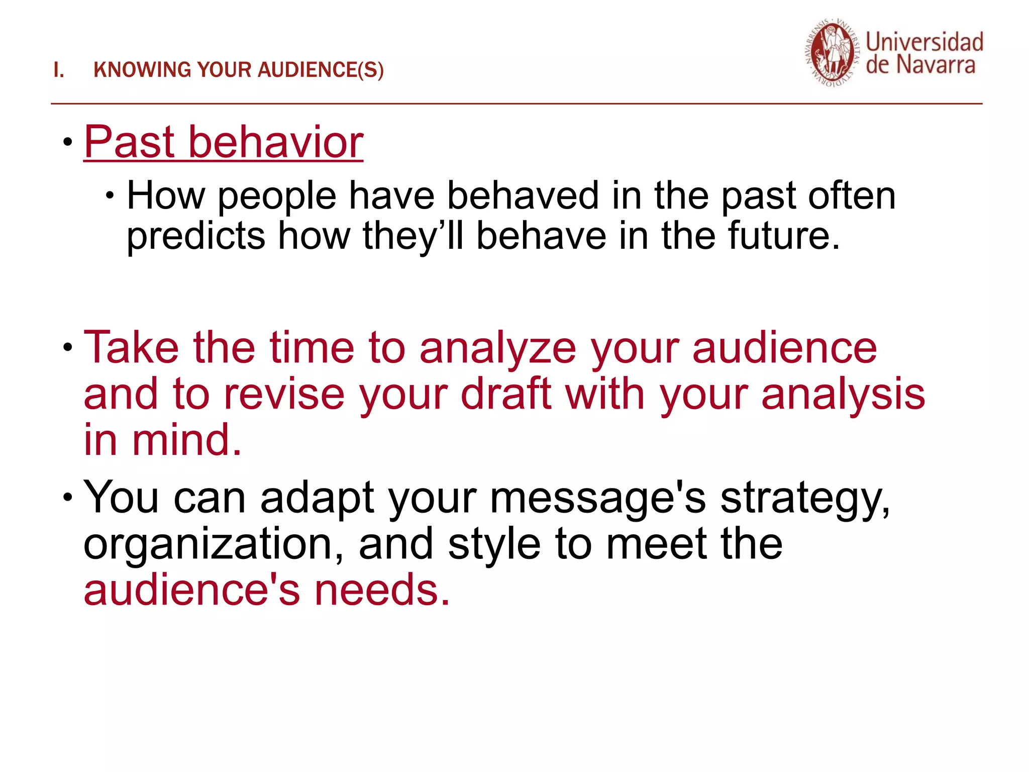 KNOWING YOUR AUDIENCE(S) Past behavior How people have behaved in the past often predicts how they’ll behave in the future. Take the time to analyze your audience and to revise your draft with your analysis in mind.  You can adapt your message's strategy, organization, and style to meet the  audience's needs.   