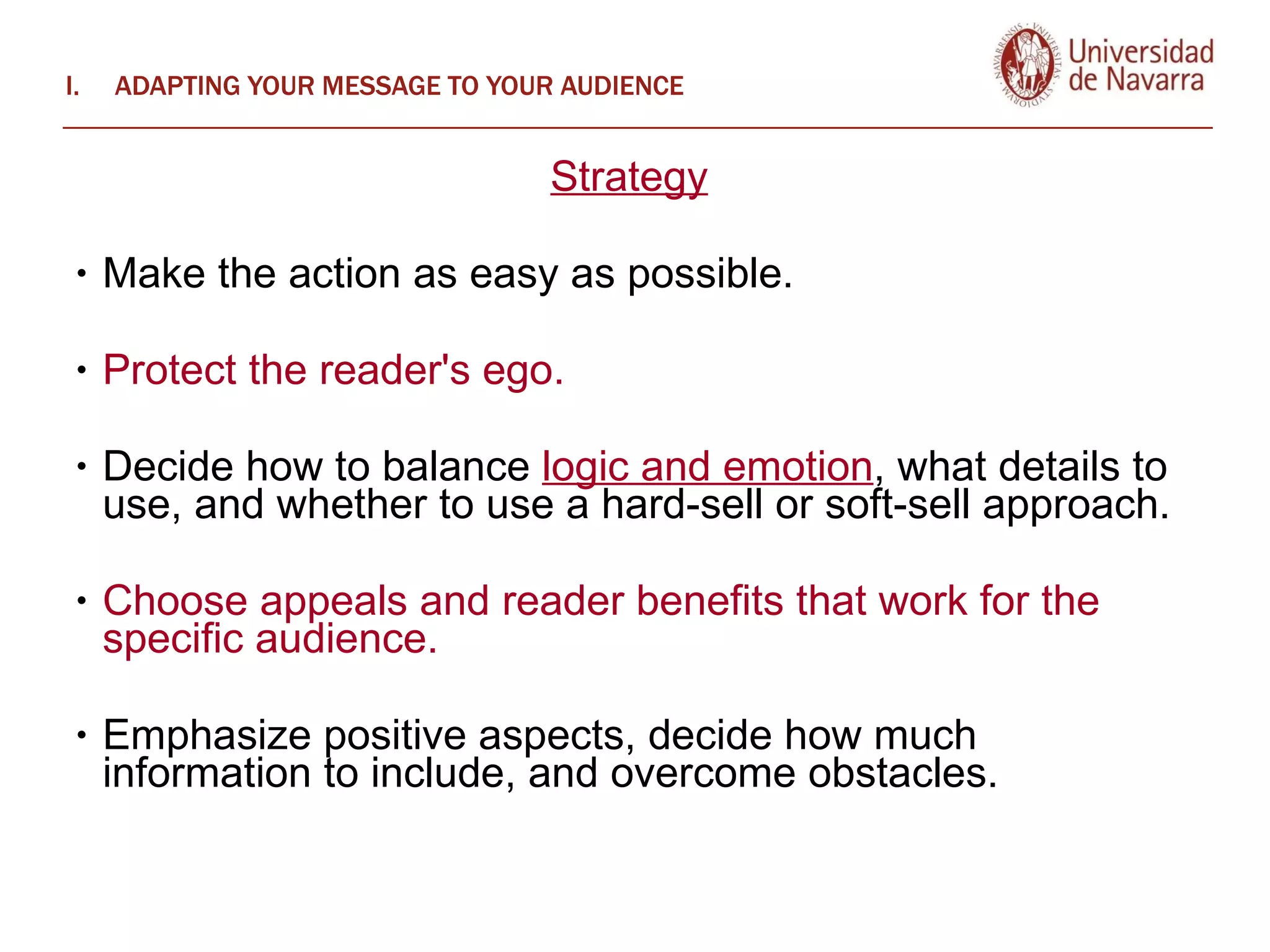 ADAPTING YOUR MESSAGE TO YOUR AUDIENCE Strategy   Make the action as easy as possible.  Protect the reader's ego.  Decide how to balance  logic and emotion , what details to use, and whether to use a hard-sell or soft-sell approach.  Choose appeals and reader benefits that work for the specific audience. Emphasize positive aspects, decide how much information to include, and overcome obstacles.  