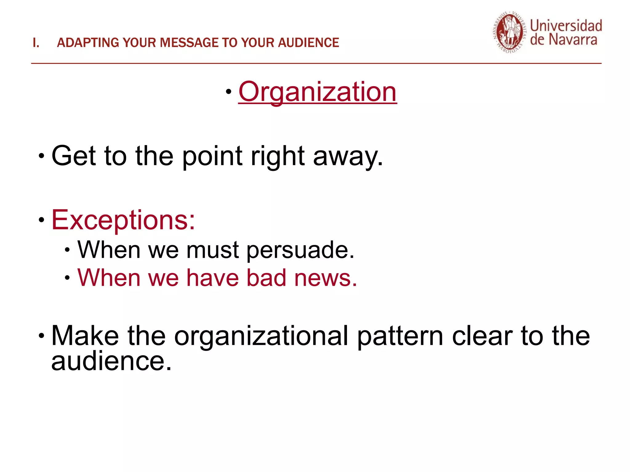 ADAPTING YOUR MESSAGE TO YOUR AUDIENCE Organization   Get to the point right away.  Exceptions:  When we must persuade.  When we have bad news.  Make the organizational pattern clear to the audience.  
