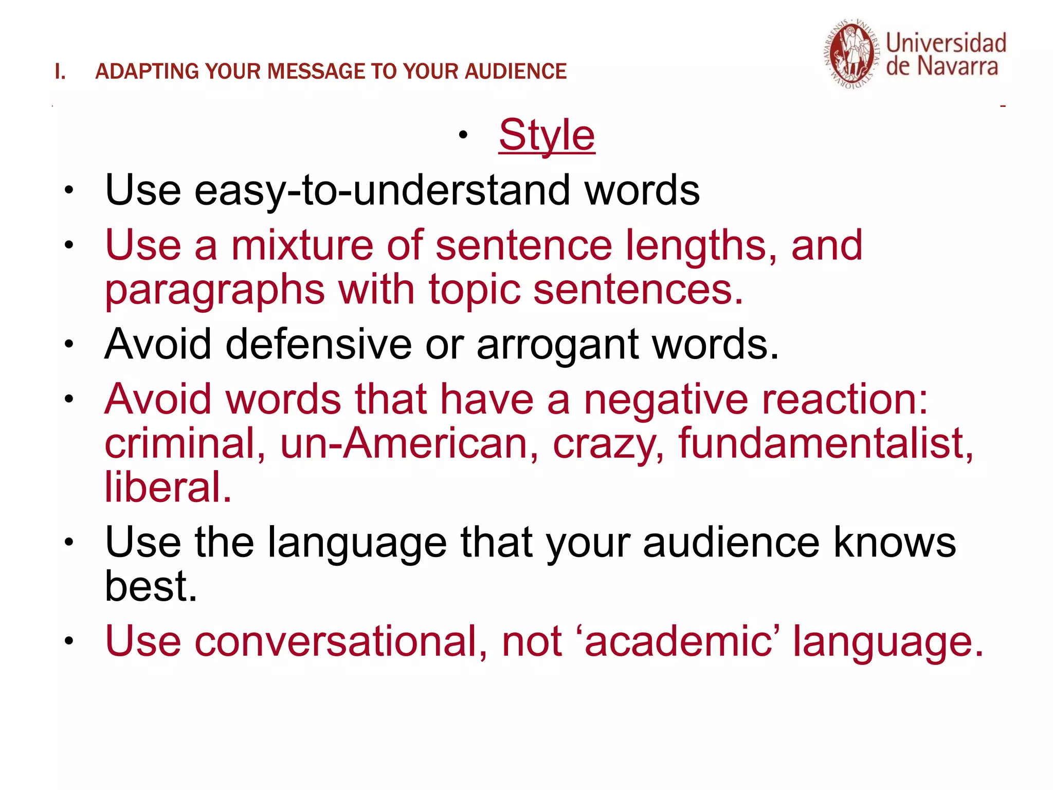 ADAPTING YOUR MESSAGE TO YOUR AUDIENCE Style Use easy-to-understand words Use a mixture of sentence lengths, and paragraphs with topic sentences.  Avoid defensive or arrogant words.  Avoid words that have a negative reaction: criminal, un-American, crazy, fundamentalist, liberal.  Use the language that your audience knows best.  Use conversational, not ‘academic’ language. 