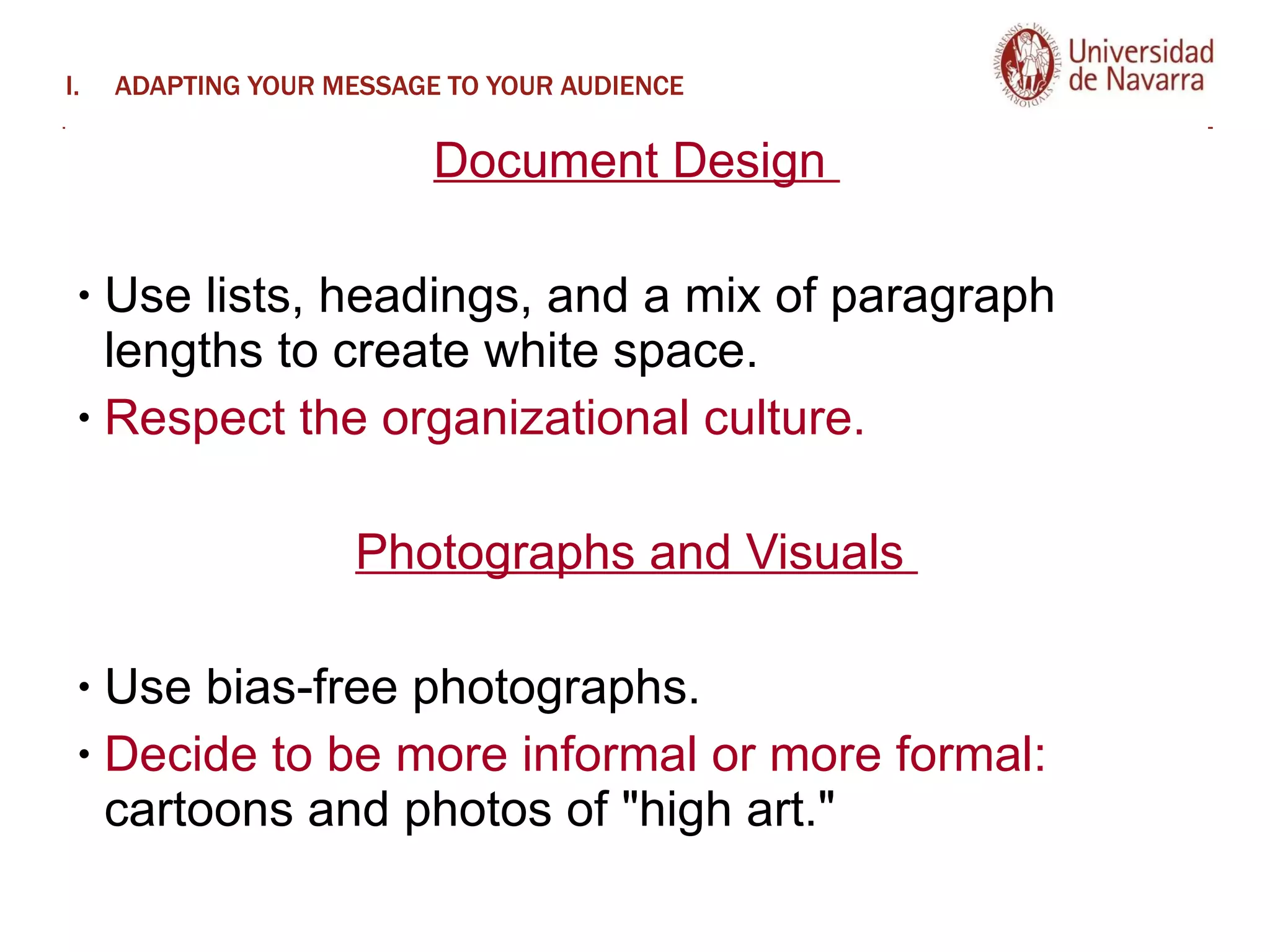 ADAPTING YOUR MESSAGE TO YOUR AUDIENCE Document Design  Use lists, headings, and a mix of paragraph lengths to create white space.  Respect the organizational culture.  Photographs and Visuals  Use bias-free photographs.  Decide to be more informal or more formal:  cartoons and photos of "high art."  