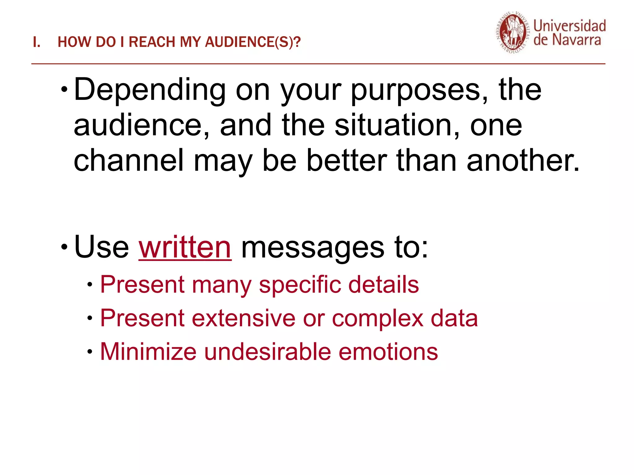 HOW DO I REACH MY AUDIENCE(S)? Depending on your purposes, the audience, and the situation, one channel may be better than another.  Use  written  messages to: Present many specific details  Present extensive or complex data Minimize undesirable emotions  