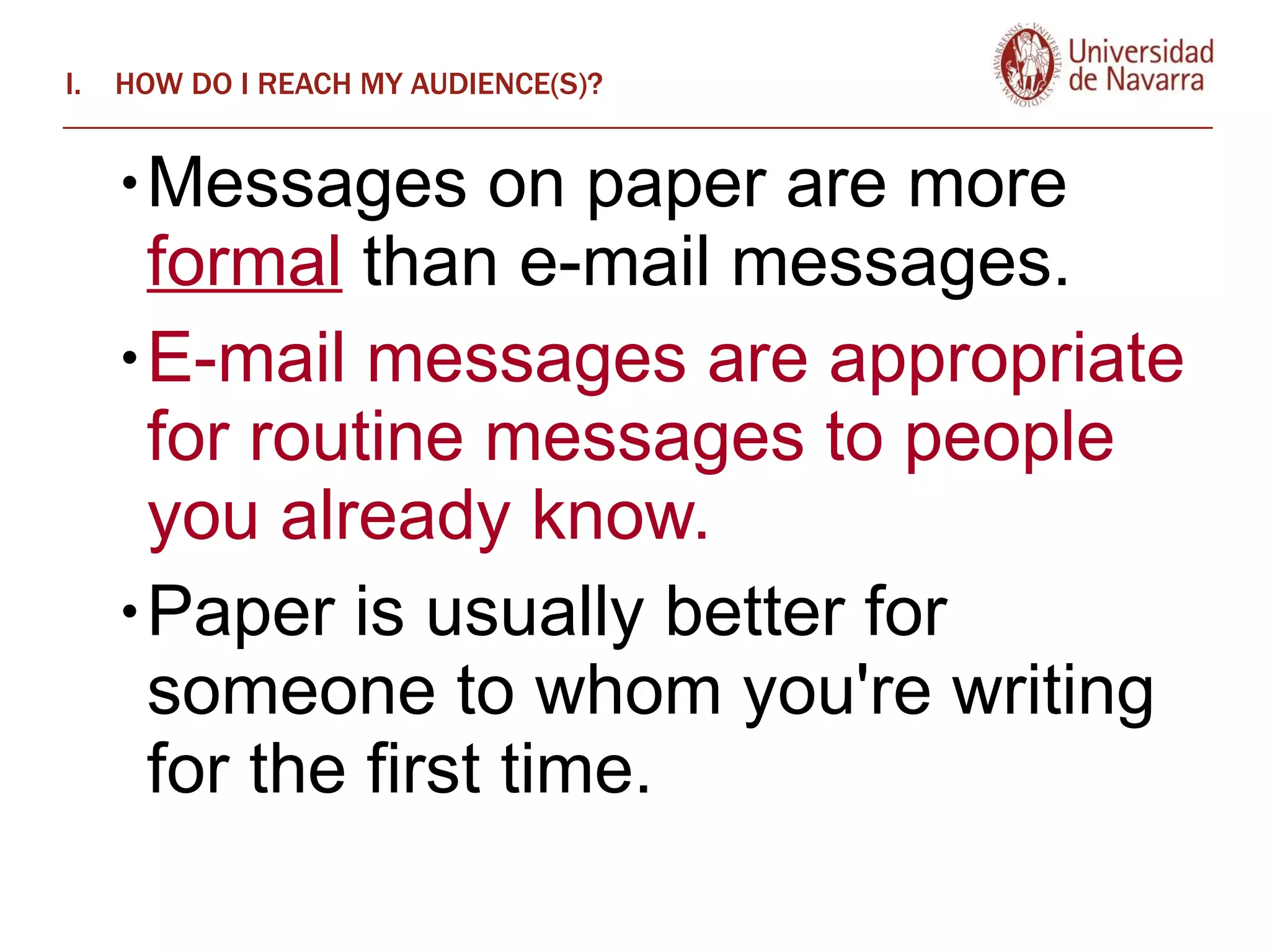 HOW DO I REACH MY AUDIENCE(S)? Messages on paper are more  formal  than e-mail messages.  E-mail messages are appropriate for routine messages to people you already know.  Paper is usually better for someone to whom you're writing for the first time. 