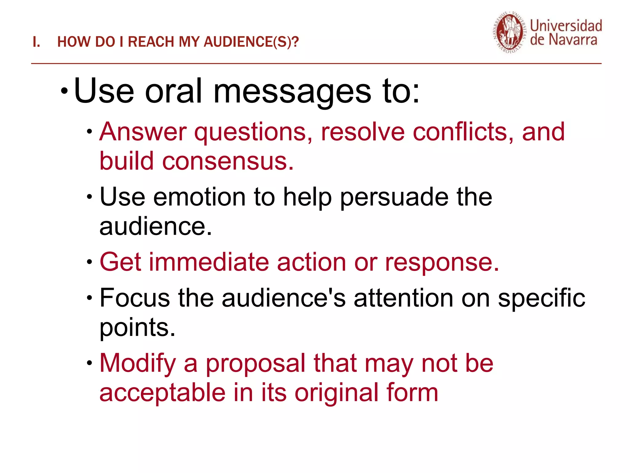 HOW DO I REACH MY AUDIENCE(S)? Use oral messages to:  Answer questions, resolve conflicts, and build consensus.  Use emotion to help persuade the audience.  Get immediate action or response.  Focus the audience's attention on specific points.  Modify a proposal that may not be acceptable in its original form 