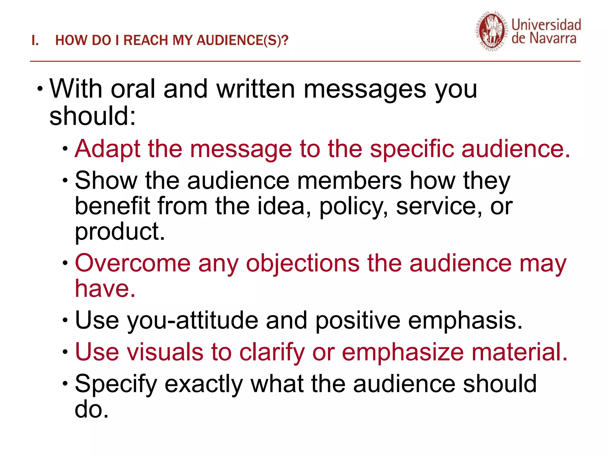 HOW DO I REACH MY AUDIENCE(S)? With oral and written messages you should:  Adapt the message to the specific audience.  Show the audience members how they benefit from the idea, policy, service, or product.  Overcome any objections the audience may have.  Use you-attitude and positive emphasis.  Use visuals to clarify or emphasize material.  Specify exactly what the audience should do. 