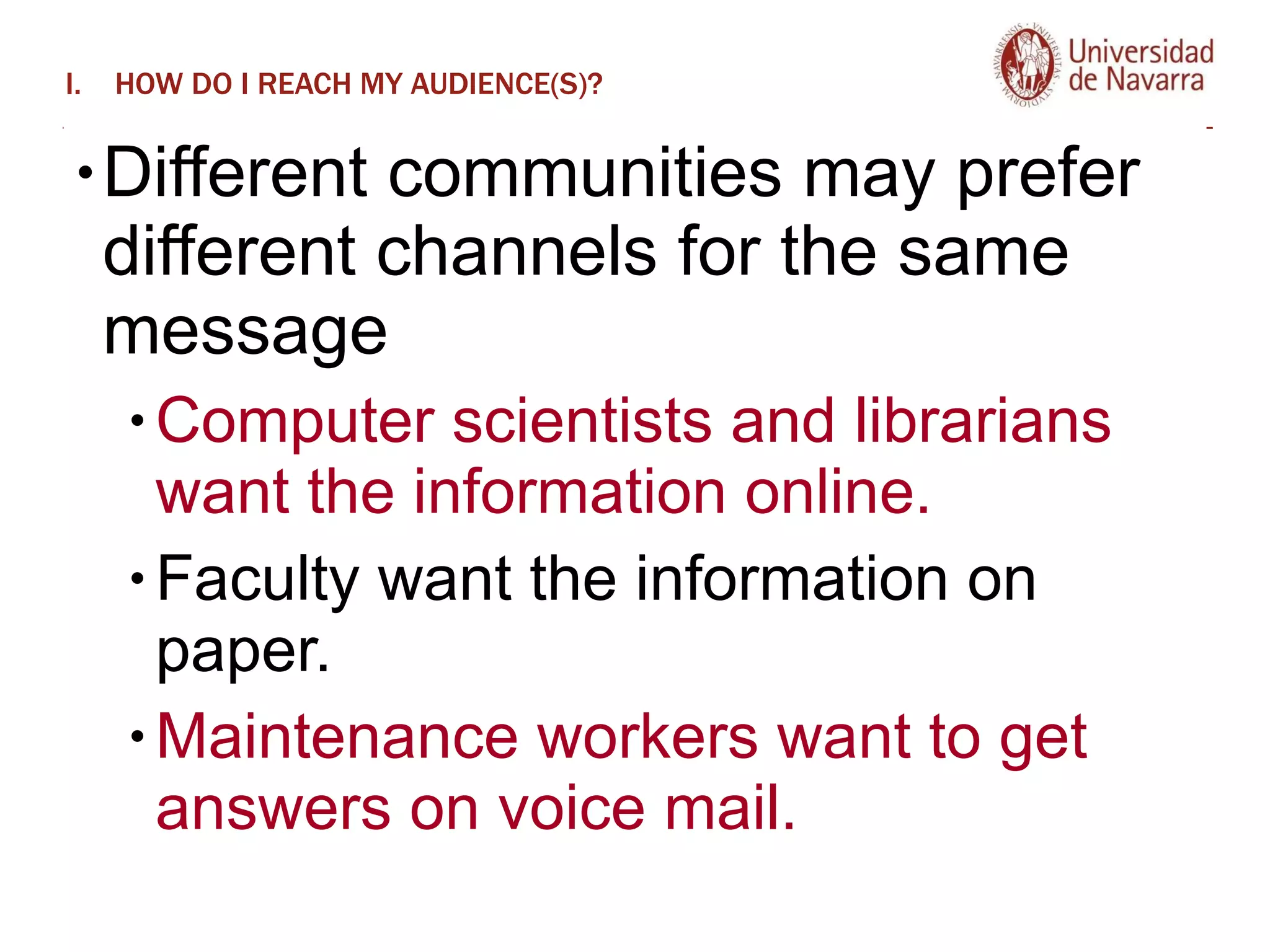 HOW DO I REACH MY AUDIENCE(S)? Different communities may prefer different channels for the same message  Computer scientists and librarians want the information online.  Faculty want the information on paper. Maintenance workers want to get answers on voice mail. 