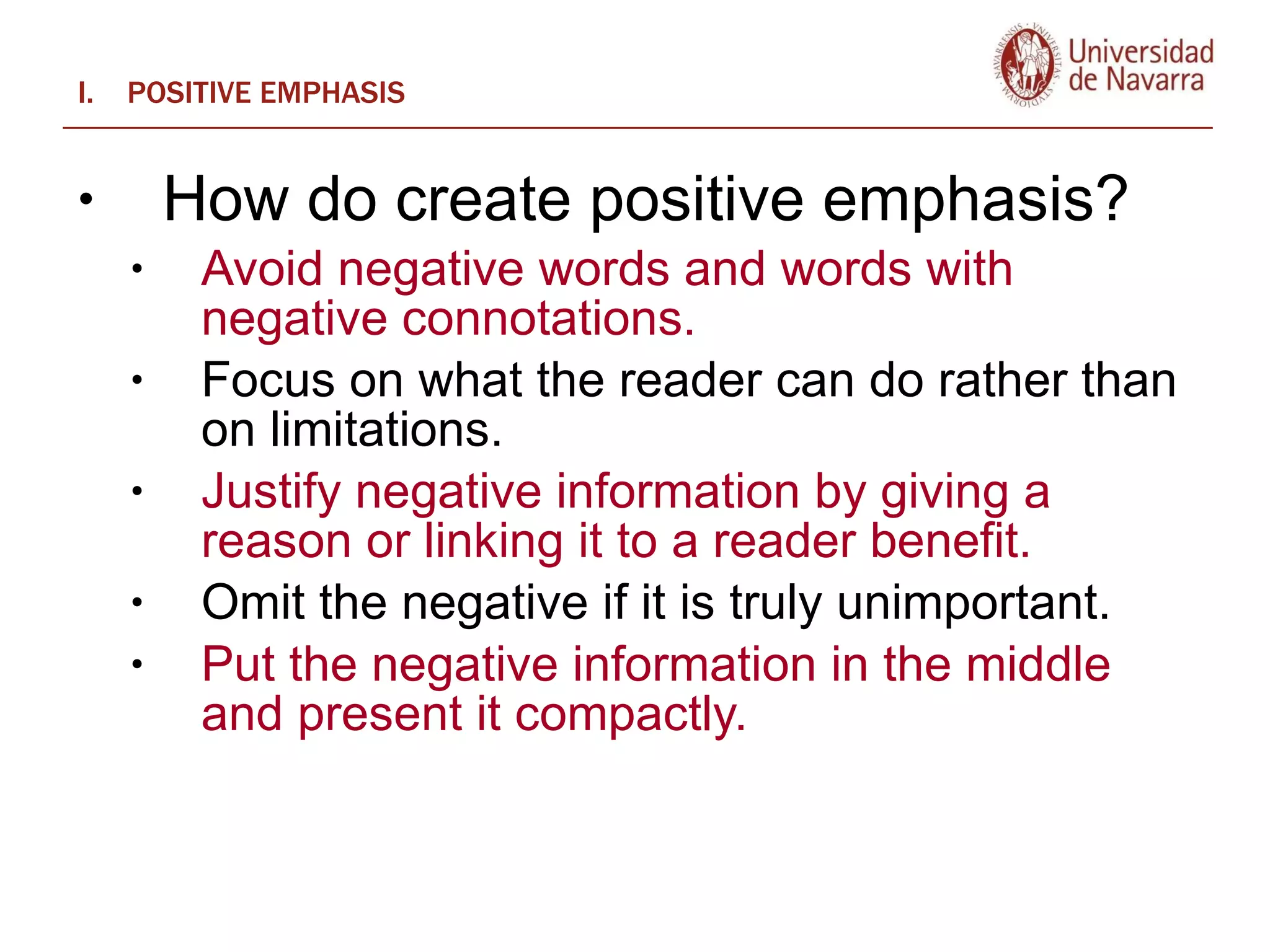 POSITIVE EMPHASIS How do create positive emphasis?   Avoid negative words and words with negative connotations.  Focus on what the reader can do rather than on limitations.  Justify negative information by giving a reason or linking it to a reader benefit.  Omit the negative if it is truly unimportant.  Put the negative information in the middle and present it compactly.  