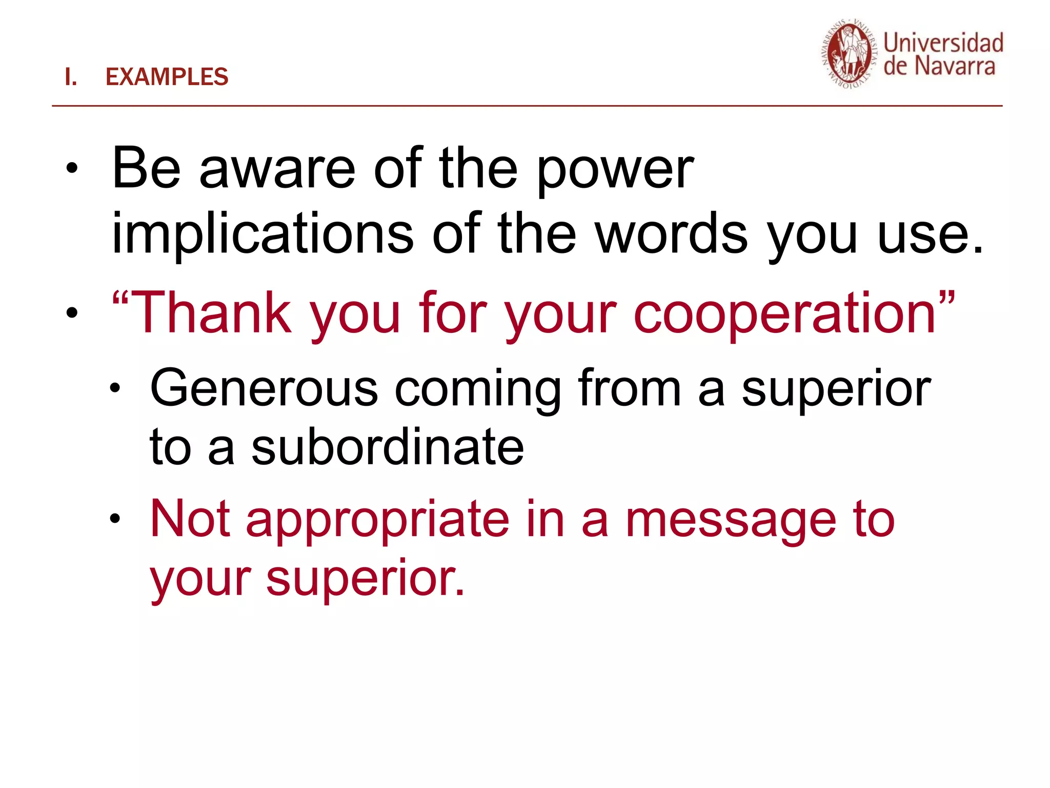 EXAMPLES Be aware of the power implications of the words you use.   “ Thank you for your cooperation”  Generous coming from a superior to a subordinate Not appropriate in a message to your superior.  