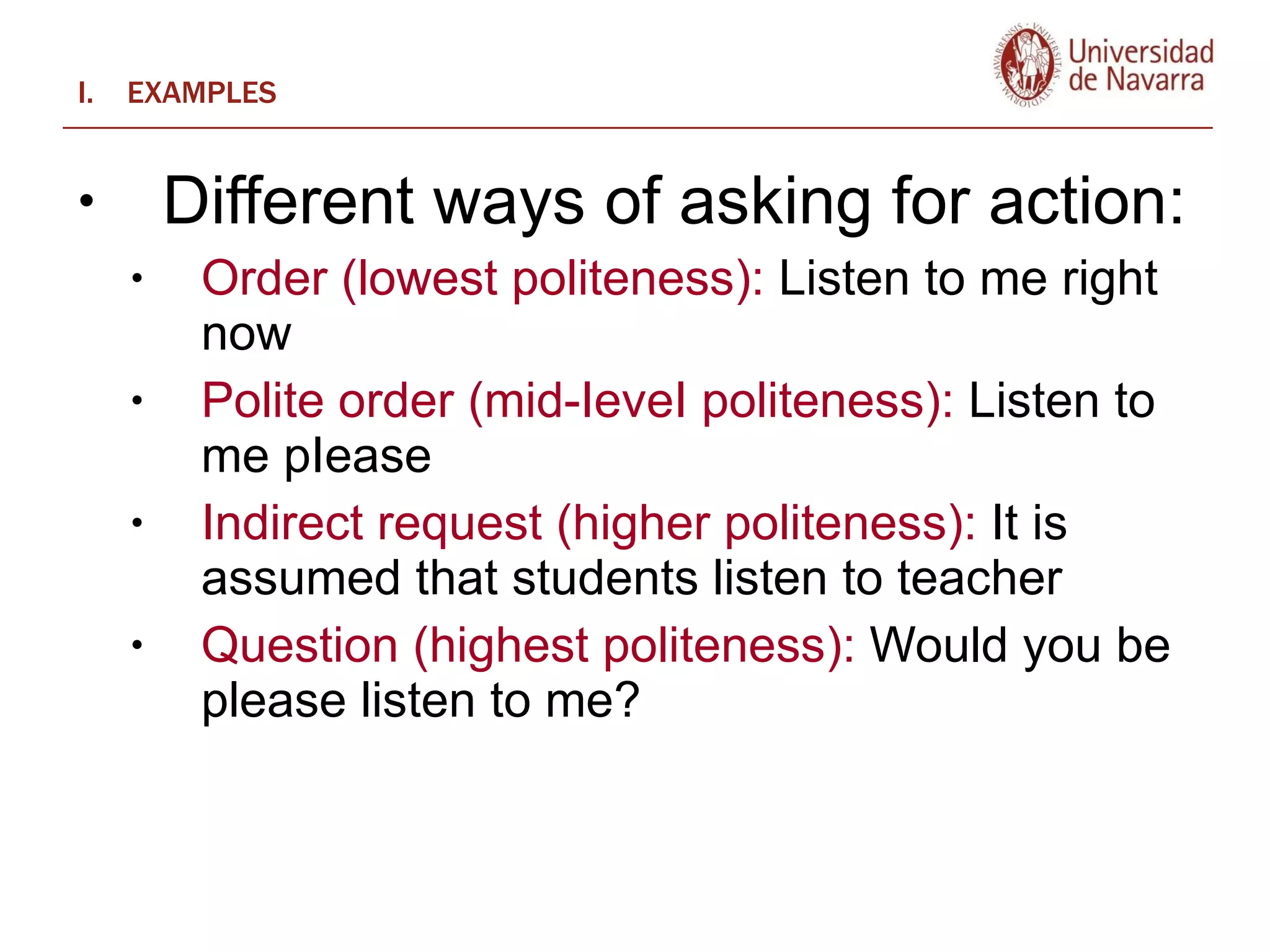 EXAMPLES Different ways of asking for action:   Order (lowest politeness):  Listen to me right now Polite order (mid-IeveI politeness):  Listen to me pIease  Indirect request (higher politeness):  It is assumed that students listen to teacher Question (highest politeness):  Would you be please listen to me? 
