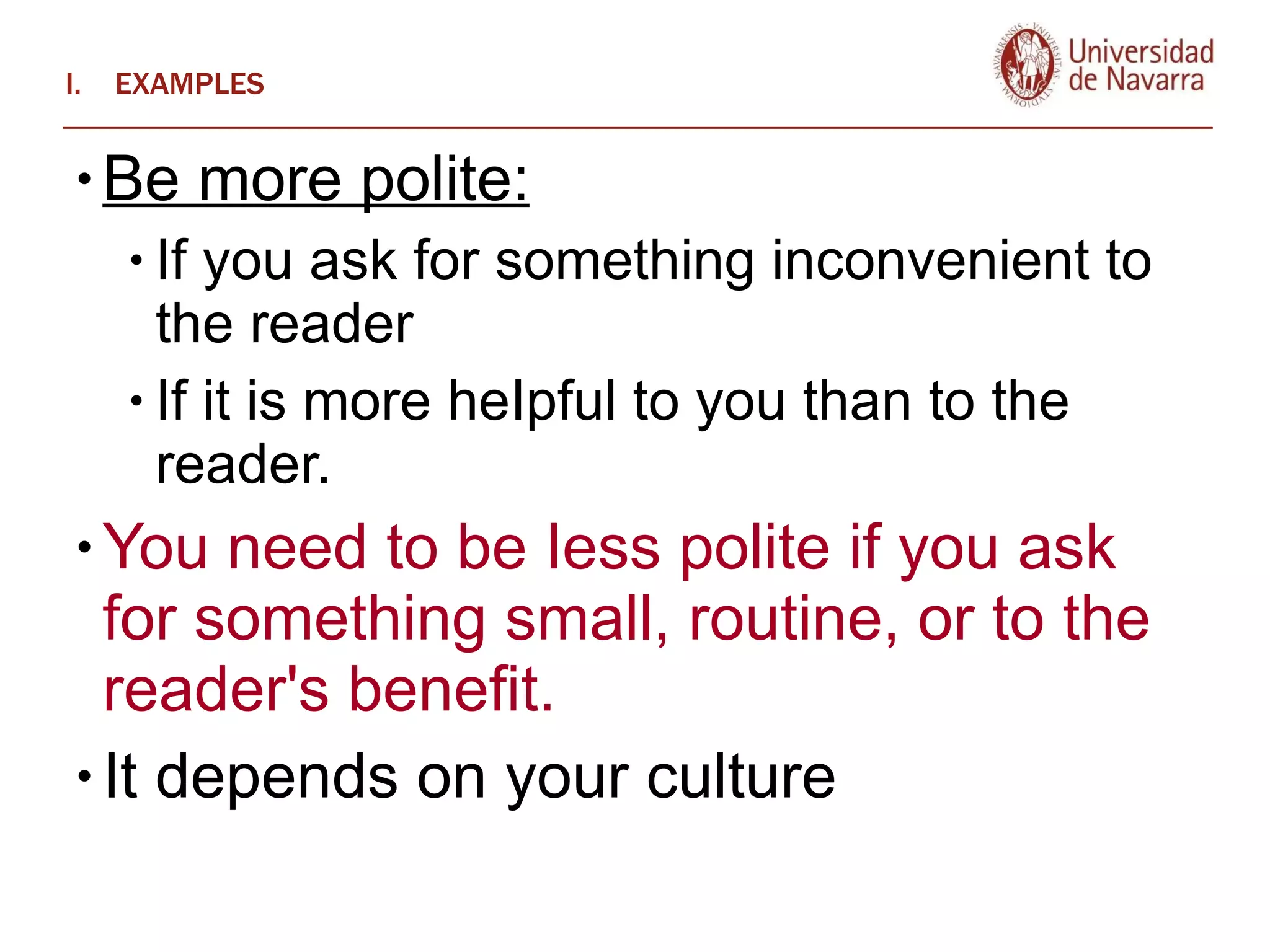 EXAMPLES Be more polite: If you ask for something inconvenient to the reader If it is more heIpful to you than to the reader.  You need to be Iess polite if you ask for something small, routine, or to the reader's benefit.  It depends on your culture 