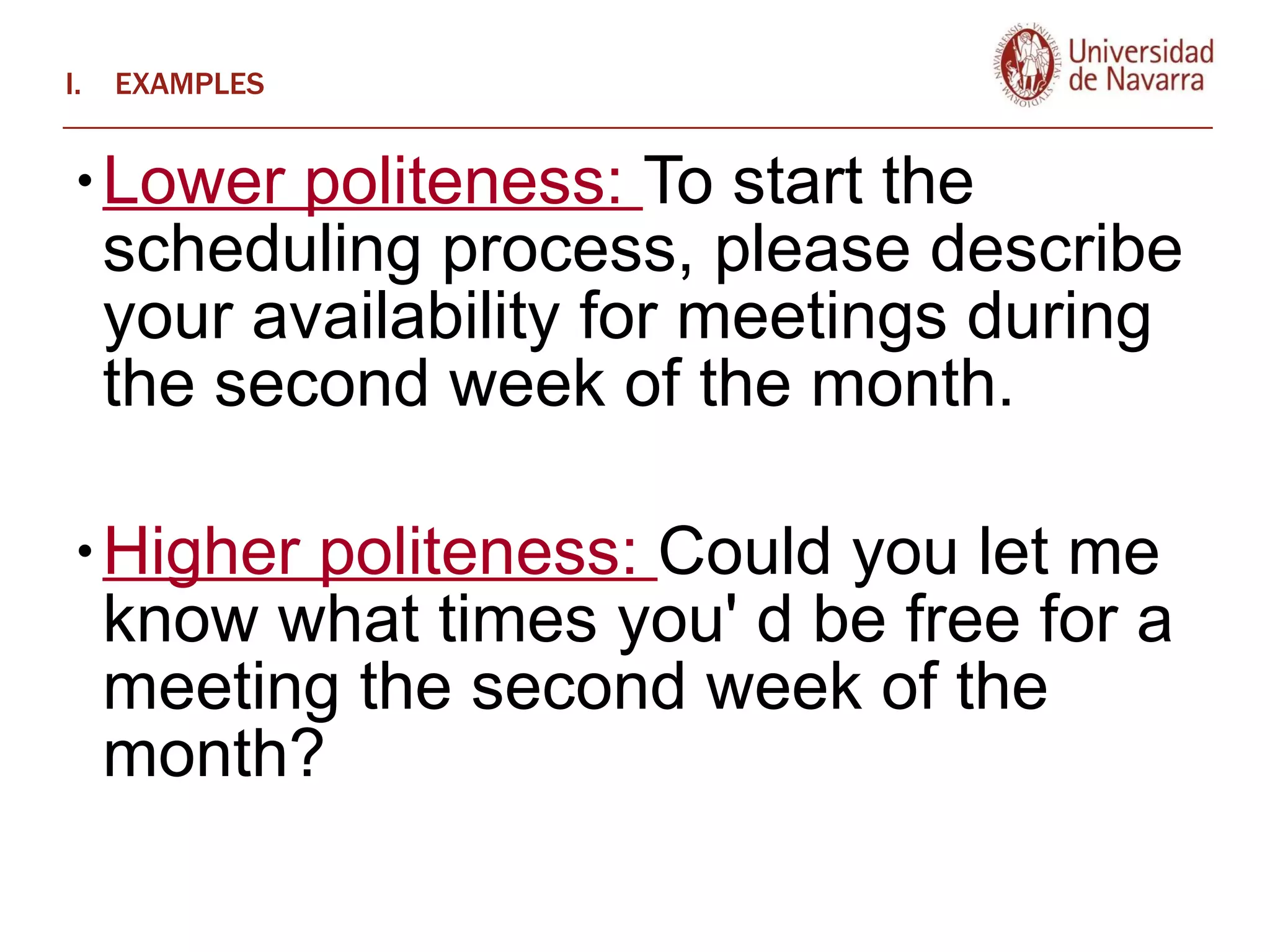EXAMPLES Lower politeness:  To start the scheduling process, please describe your availability for meetings during the second week of the month.  Higher politeness:  Could you let me know what times you' d be free for a meeting the second week of the month? 